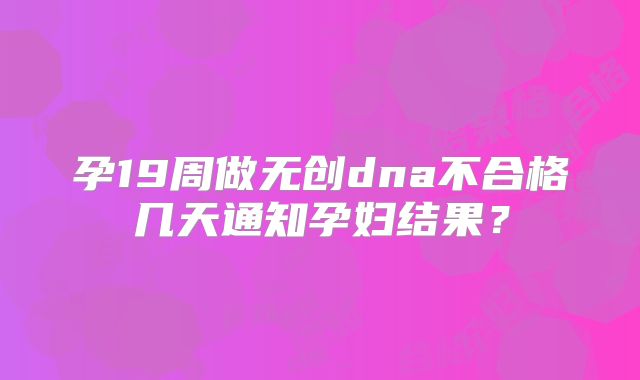 孕19周做无创dna不合格几天通知孕妇结果？