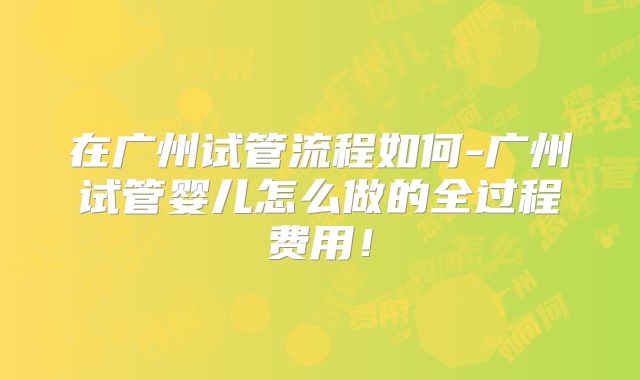 在广州试管流程如何-广州试管婴儿怎么做的全过程费用！