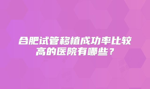 合肥试管移植成功率比较高的医院有哪些?