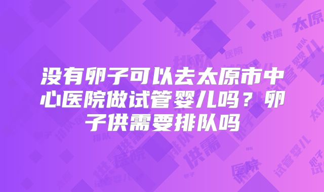 没有卵子可以去太原市中心医院做试管婴儿吗？卵子供需要排队吗