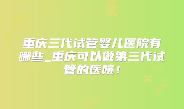重庆三代试管婴儿医院有哪些_重庆可以做第三代试管的医院！