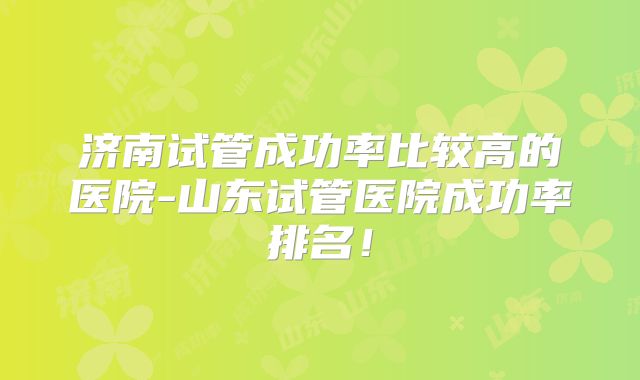 济南试管成功率比较高的医院-山东试管医院成功率排名！