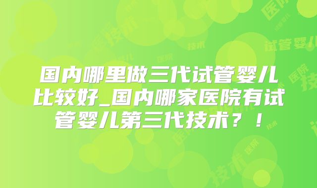 国内哪里做三代试管婴儿比较好_国内哪家医院有试管婴儿第三代技术？！