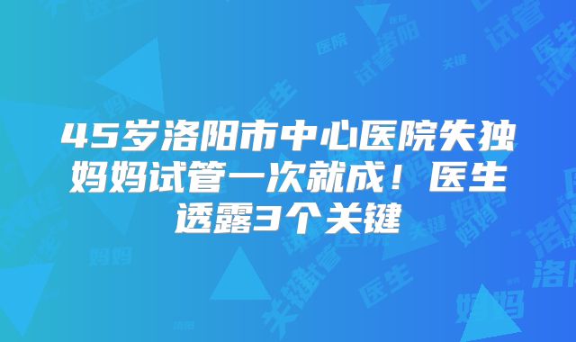 45岁洛阳市中心医院失独妈妈试管一次就成！医生透露3个关键