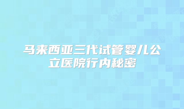 马来西亚三代试管婴儿公立医院行内秘密