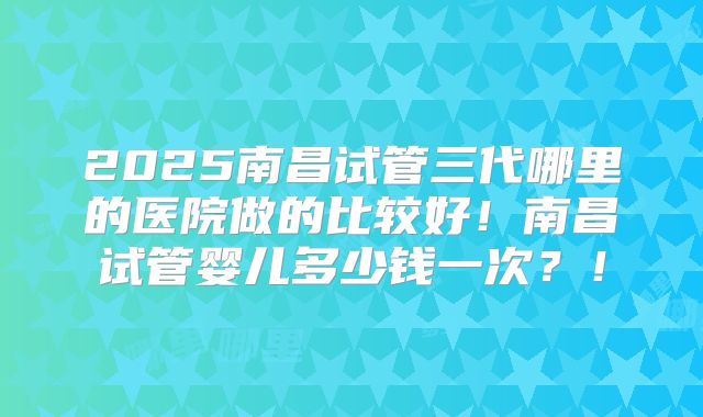 2025南昌试管三代哪里的医院做的比较好！南昌试管婴儿多少钱一次？！
