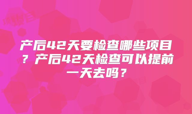 产后42天要检查哪些项目？产后42天检查可以提前一天去吗？