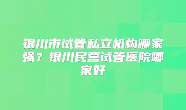 银川市试管私立机构哪家强？银川民营试管医院哪家好
