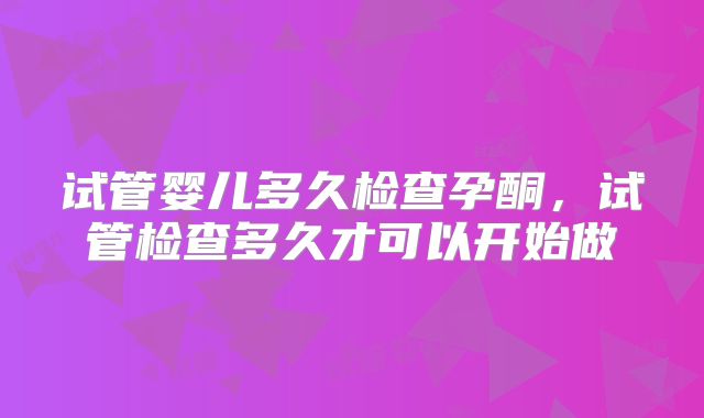 试管婴儿多久检查孕酮，试管检查多久才可以开始做