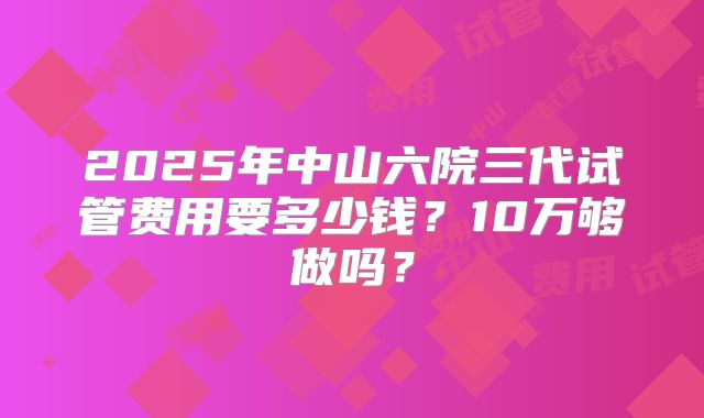 2025年中山六院三代试管费用要多少钱?10万够做吗?