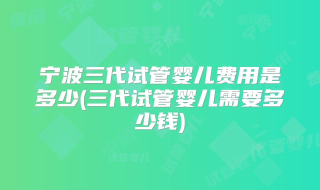 宁波三代试管婴儿费用是多少(三代试管婴儿需要多少钱)