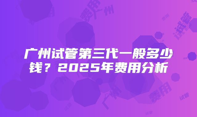 广州试管第三代一般多少钱？2025年费用分析