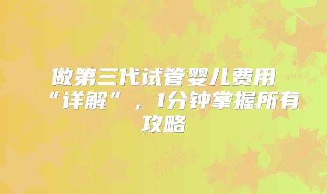 做第三代试管婴儿费用“详解”，1分钟掌握所有攻略
