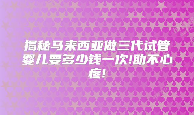 揭秘马来西亚做三代试管婴儿要多少钱一次!助不心疼!