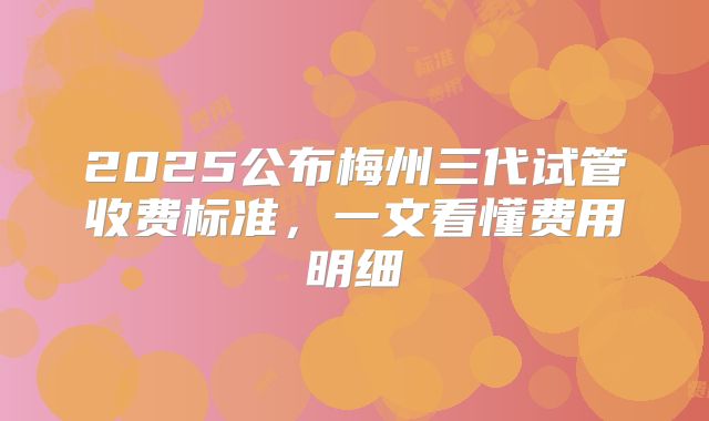 2025公布梅州三代试管收费标准,一文看懂费用明细