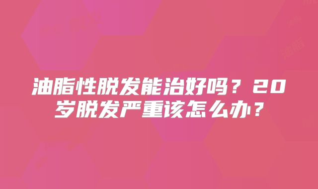 油脂性脱发能治好吗？20岁脱发严重该怎么办？