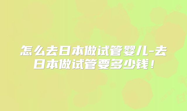 怎么去日本做试管婴儿-去日本做试管要多少钱!