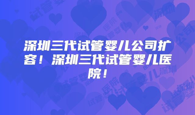 深圳三代试管婴儿公司扩容!深圳三代试管婴儿医院!