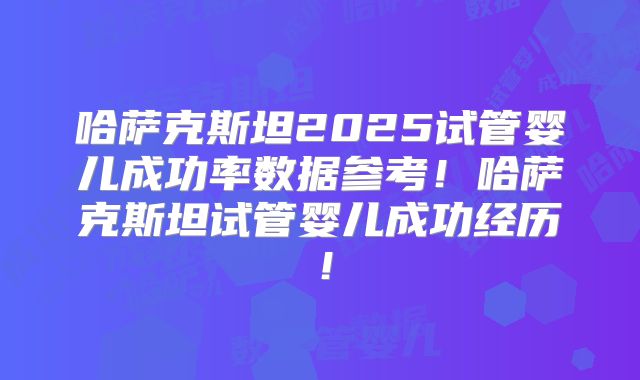 哈萨克斯坦2025试管婴儿成功率数据参考!哈萨克斯坦试管婴儿成功经历!