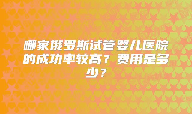 哪家俄罗斯试管婴儿医院的成功率较高?费用是多少?