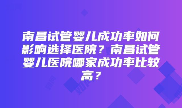 南昌试管婴儿成功率如何影响选择医院？南昌试管婴儿医院哪家成功率比较高？