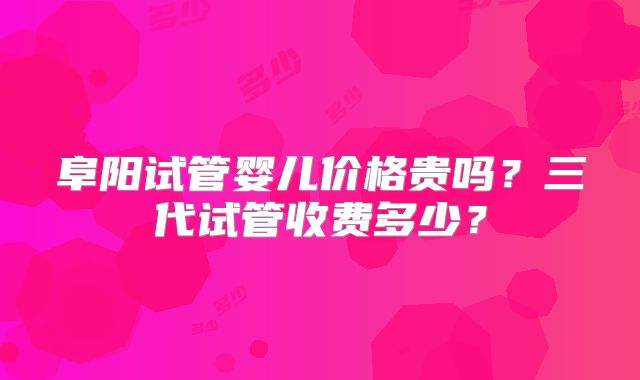 阜阳试管婴儿价格贵吗?三代试管收费多少?