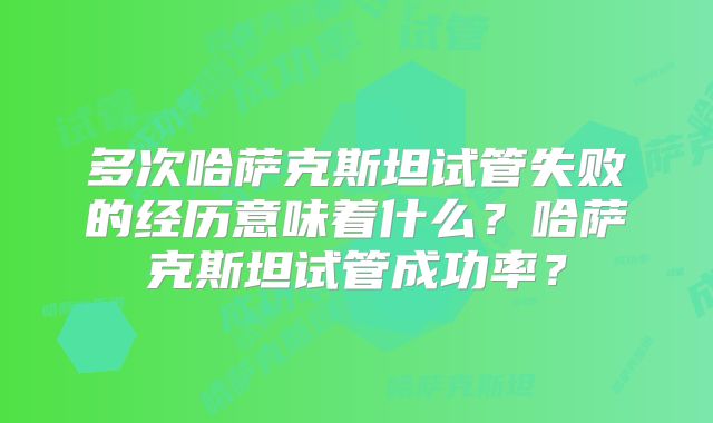 多次哈萨克斯坦试管失败的经历意味着什么？哈萨克斯坦试管成功率？