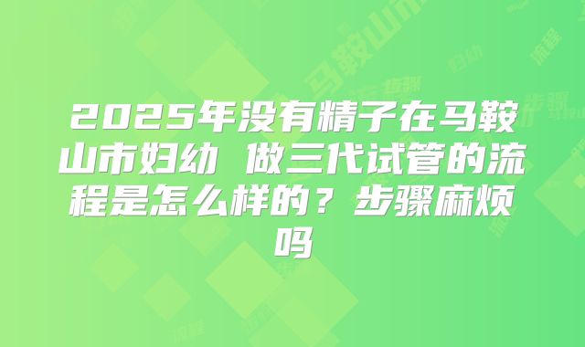 2025年没有精子在马鞍山市妇幼 做三代试管的流程是怎么样的?步骤麻烦吗
