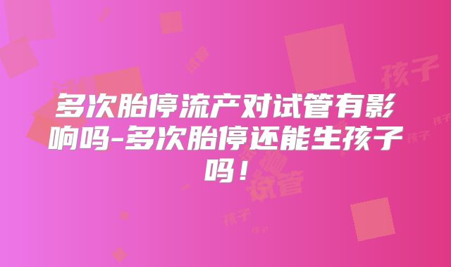 多次胎停流产对试管有影响吗-多次胎停还能生孩子吗！