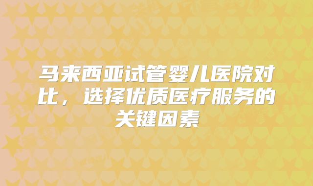 马来西亚试管婴儿医院对比,选择优质医疗服务的关键因素