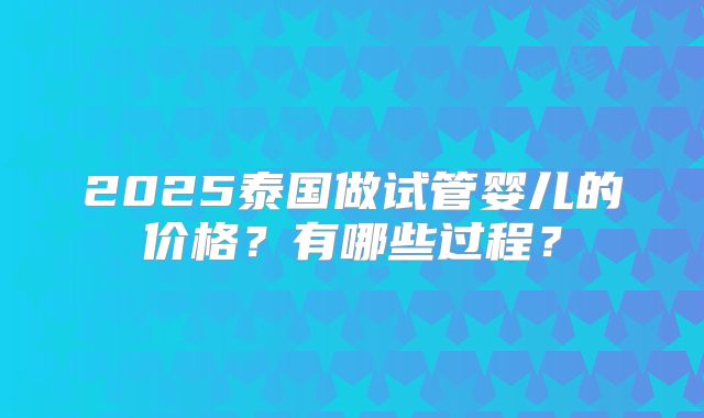 2025泰国做试管婴儿的价格？有哪些过程？