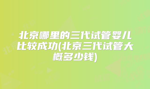 北京哪里的三代试管婴儿比较成功(北京三代试管大概多少钱)