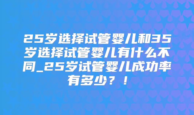 25岁选择试管婴儿和35岁选择试管婴儿有什么不同_25岁试管婴儿成功率有多少？！