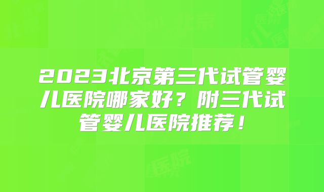 2023北京第三代试管婴儿医院哪家好?附三代试管婴儿医院推荐!