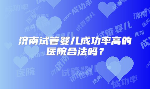济南试管婴儿成功率高的医院合法吗?