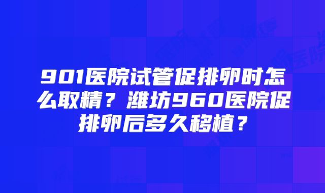 901医院试管促排卵时怎么取精?潍坊960医院促排卵后多久移植?