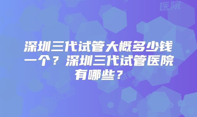 深圳三代试管大概多少钱一个？深圳三代试管医院有哪些？
