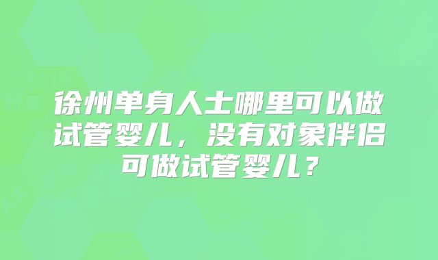 徐州单身人士哪里可以做试管婴儿,没有对象伴侣可做试管婴儿?
