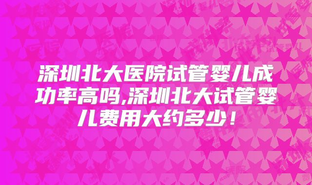 深圳北大医院试管婴儿成功率高吗,深圳北大试管婴儿费用大约多少！