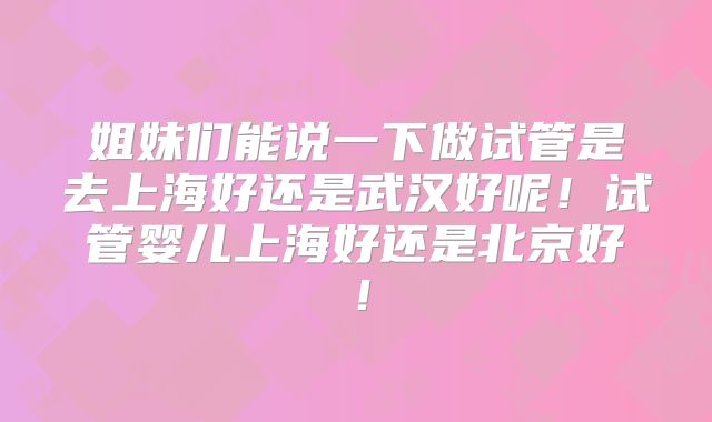 姐妹们能说一下做试管是去上海好还是武汉好呢!试管婴儿上海好还是北京好!