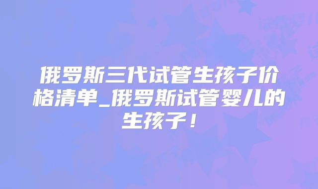 俄罗斯三代试管生孩子价格清单_俄罗斯试管婴儿的生孩子！