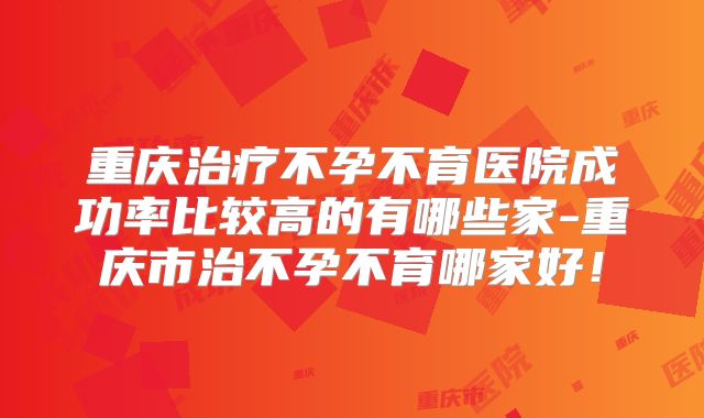 重庆治疗不孕不育医院成功率比较高的有哪些家-重庆市治不孕不育哪家好!
