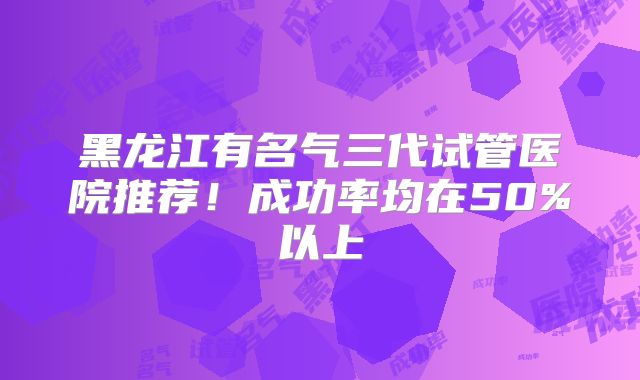 黑龙江有名气三代试管医院推荐！成功率均在50%以上