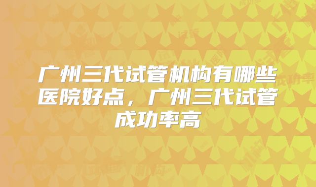 广州三代试管机构有哪些医院好点，广州三代试管成功率高