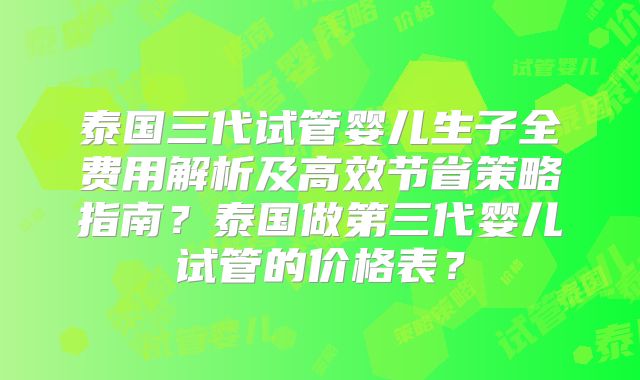 泰国三代试管婴儿生子全费用解析及高效节省策略指南?泰国做第三代婴儿试管的价格表?