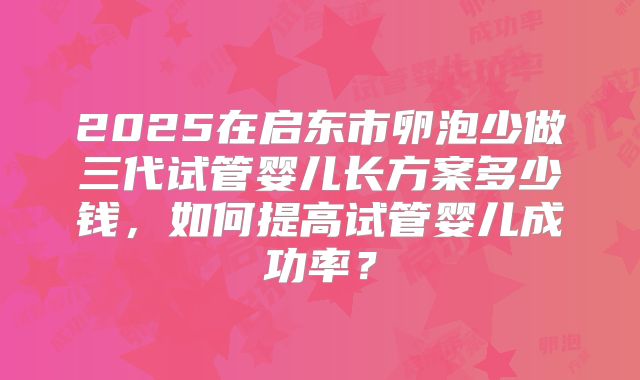 2025在启东市卵泡少做三代试管婴儿长方案多少钱，如何提高试管婴儿成功率？