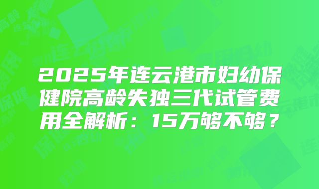 2025年连云港市妇幼保健院高龄失独三代试管费用全解析：15万够不够？