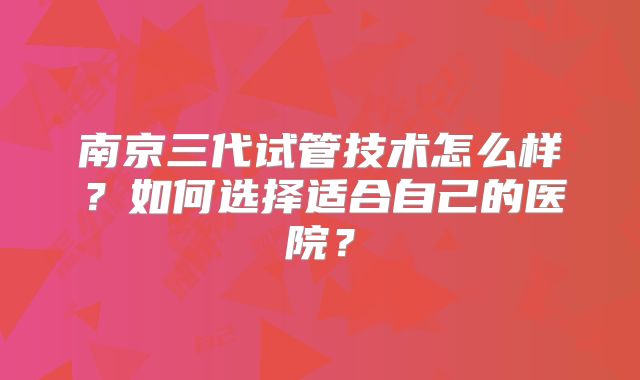 南京三代试管技术怎么样？如何选择适合自己的医院？