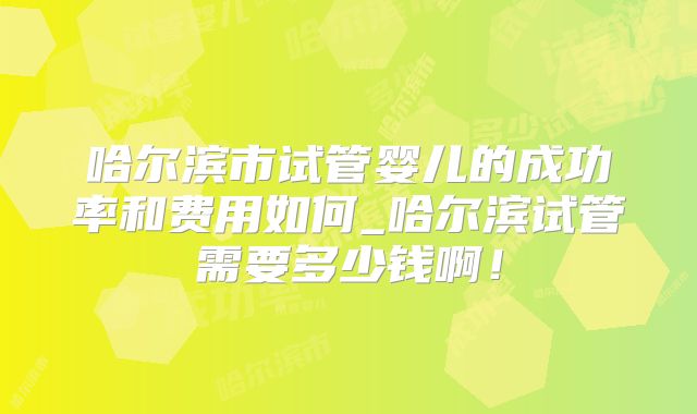 哈尔滨市试管婴儿的成功率和费用如何_哈尔滨试管需要多少钱啊！
