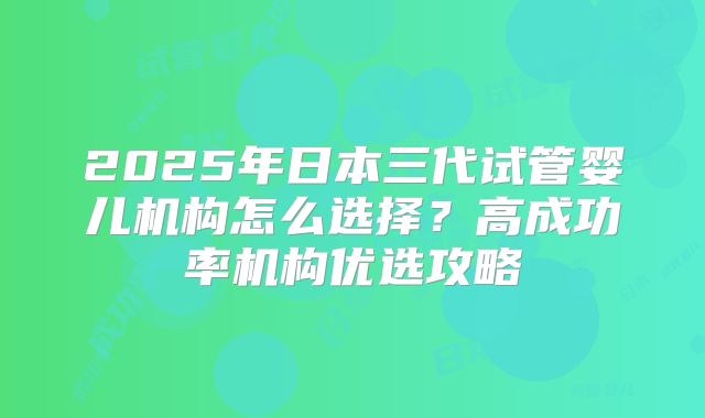 2025年日本三代试管婴儿机构怎么选择？高成功率机构优选攻略
